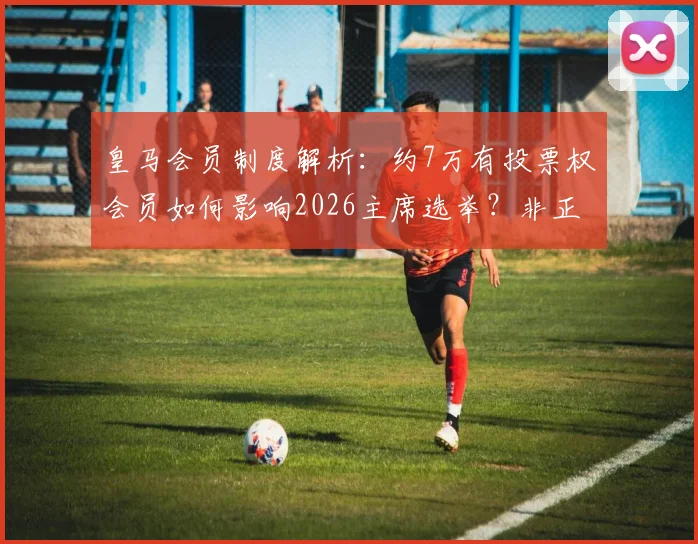 皇马会员制度解析：约7万有投票权会员如何影响2026主席选举？非正式调查老佛爷支持率53%背后