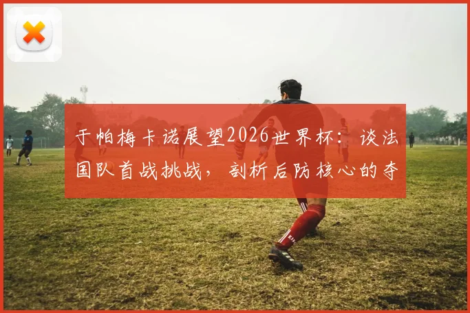 于帕梅卡诺展望2026世界杯:谈法国队首战挑战,剖析后防核心的夺冠决心与关键作用