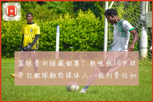 篮球青训暗藏假赛？教练教10岁孩子打假球触怒媒体人，裁判责任如何界定？家长如何避免孩子掉入“伪青训”陷阱？