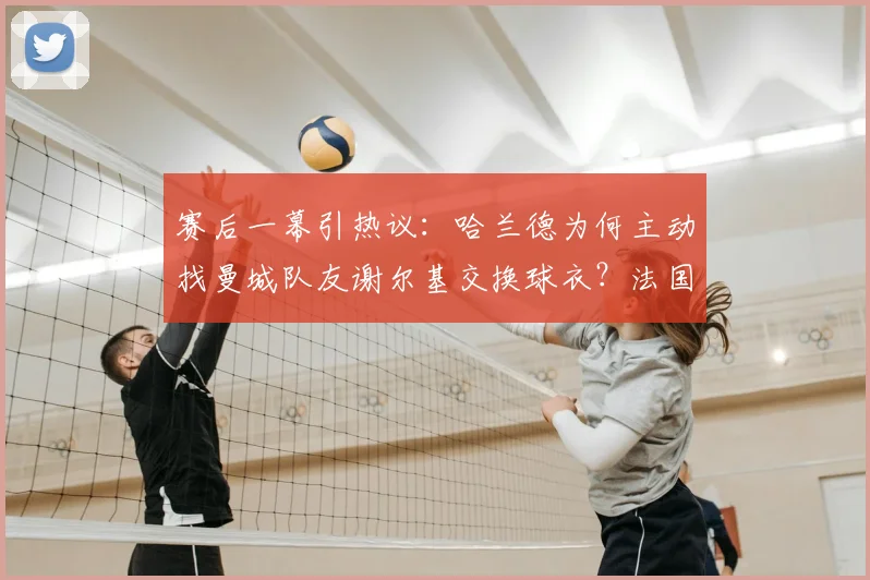 赛后一幕引热议：哈兰德为何主动找曼城队友谢尔基交换球衣？法国队社媒晒图用意解析