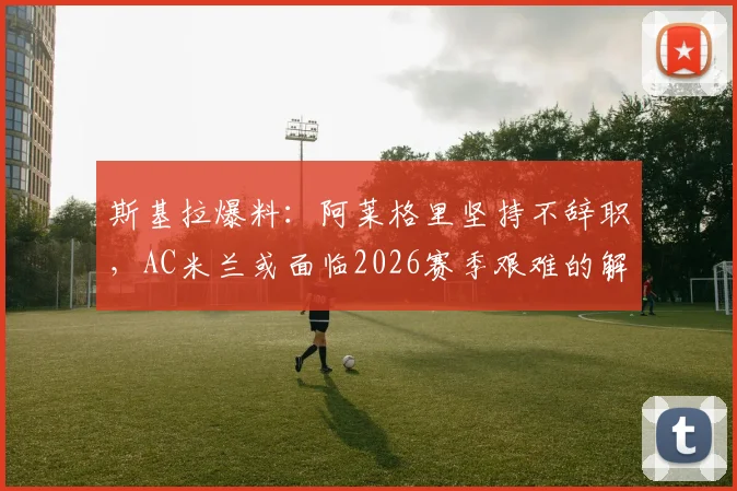 斯基拉爆料：阿莱格里坚持不辞职，AC米兰或面临2026赛季艰难的解雇决定