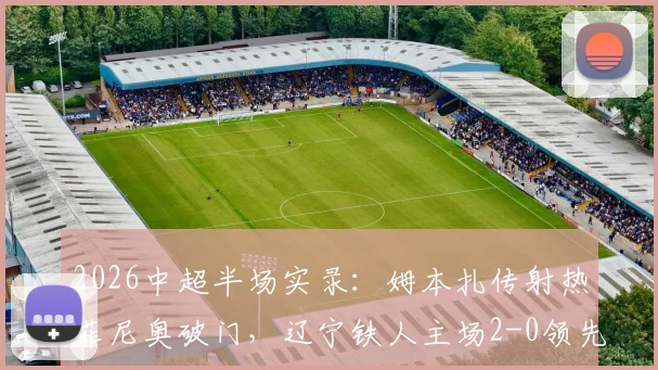 2026中超半场实录：姆本扎传射热菲尼奥破门，辽宁铁人主场2-0领先国安，看比赛分析与战术复盘