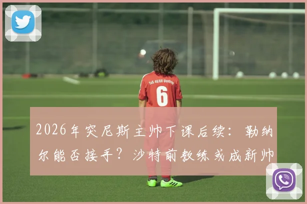 2026年突尼斯主帅下课后续：勒纳尔能否接手？沙特前教练或成新帅热门