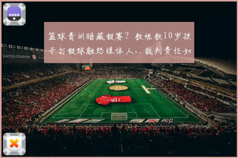 篮球青训暗藏假赛？教练教10岁孩子打假球触怒媒体人，裁判责任如何界定？家长如何避免孩子掉入“伪青训”陷阱？