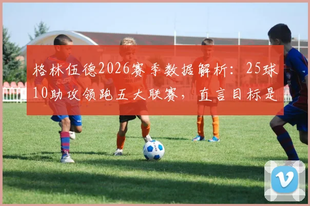格林伍德2026赛季数据解析：25球10助攻领跑五大联赛，直言目标是拿下法甲金靴