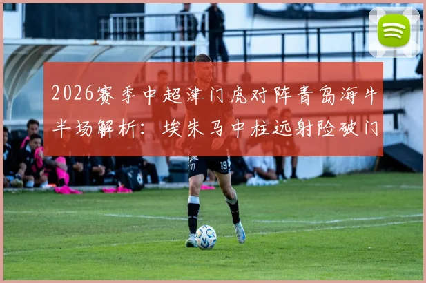 2026赛季中超津门虎对阵青岛海牛半场解析：埃朱马中柱远射险破门，两队0-0战况与技术统计回顾