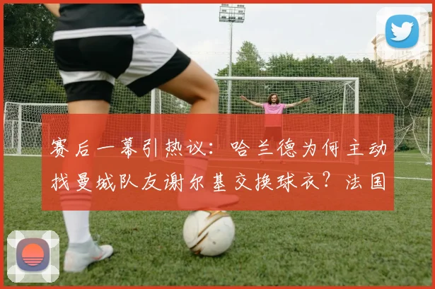 赛后一幕引热议：哈兰德为何主动找曼城队友谢尔基交换球衣？法国队社媒晒图用意解析