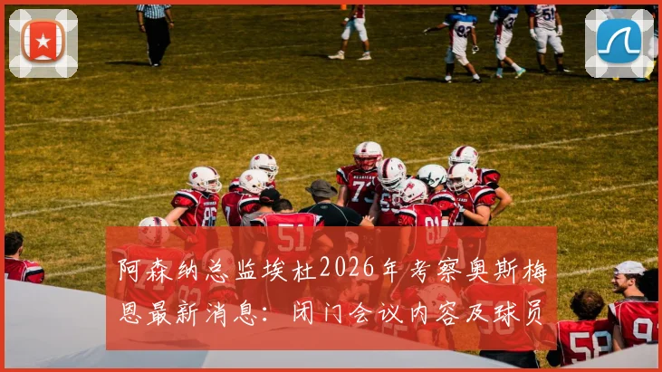阿森纳总监埃杜2026年考察奥斯梅恩最新消息：闭门会议内容及球员转会阿森纳可能性分析