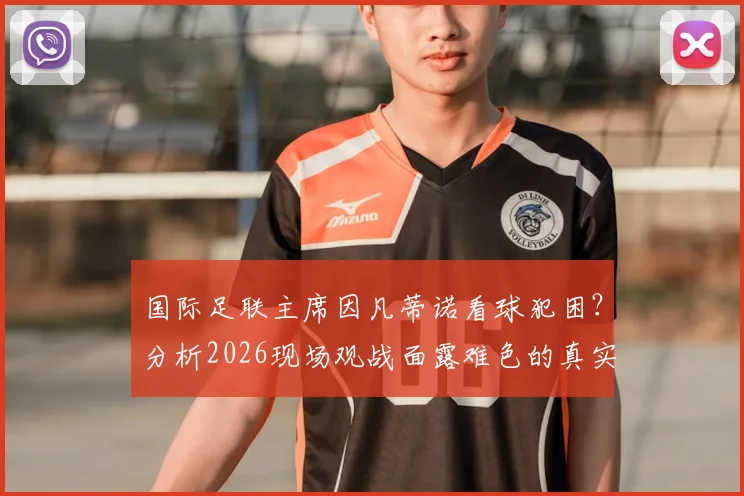 国际足联主席因凡蒂诺看球犯困？分析2026现场观战面露难色的真实原因与背后故事