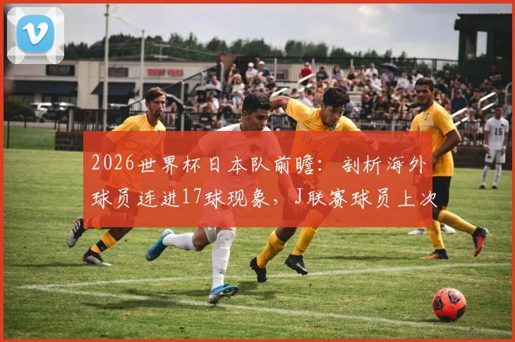 2026世界杯日本队前瞻：剖析海外球员连进17球现象，J联赛球员上次破门竟在2026年前