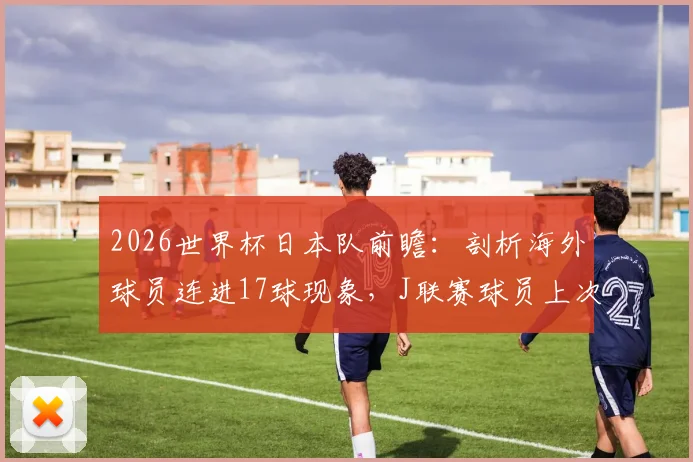 2026世界杯日本队前瞻：剖析海外球员连进17球现象，J联赛球员上次破门竟在2026年前