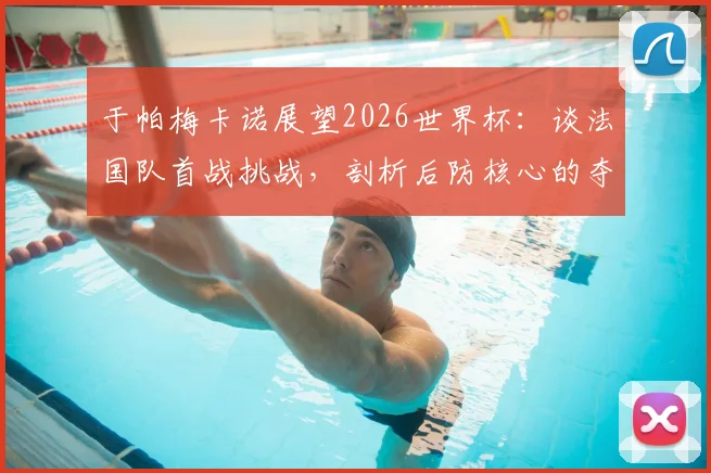 于帕梅卡诺展望2026世界杯:谈法国队首战挑战,剖析后防核心的夺冠决心与关键作用