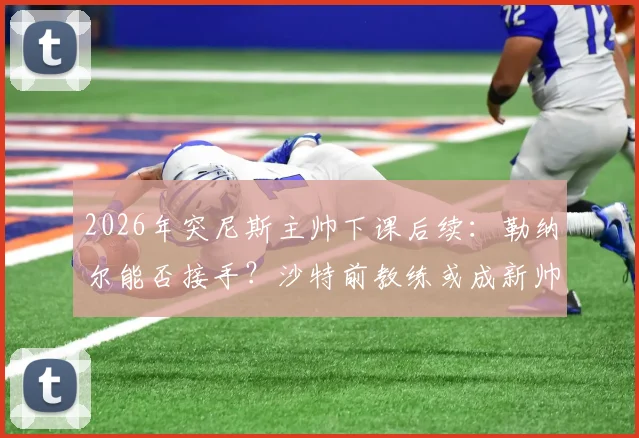 2026年突尼斯主帅下课后续：勒纳尔能否接手？沙特前教练或成新帅热门
