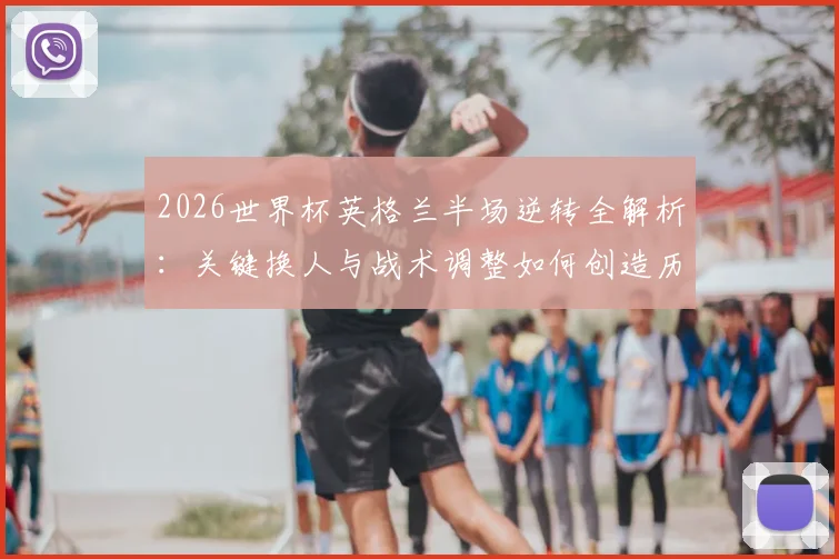 2026世界杯英格兰半场逆转全解析:关键换人与战术调整如何创造历史,附逆风翻盘数据盘点
