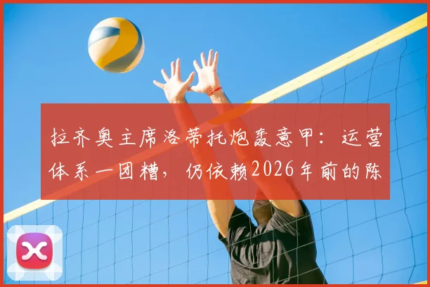 拉齐奥主席洛蒂托炮轰意甲：运营体系一团糟，仍依赖2026年前的陈旧章程，改革路在何方？