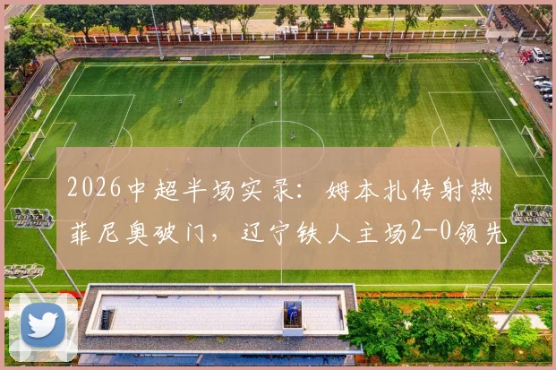 2026中超半场实录：姆本扎传射热菲尼奥破门，辽宁铁人主场2-0领先国安，看比赛分析与战术复盘