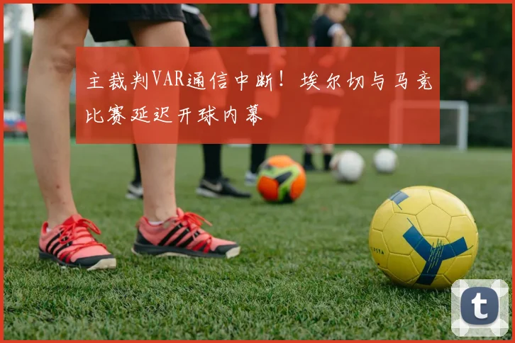 主裁判VAR通信中断!埃尔切与马竞比赛延迟开球内幕